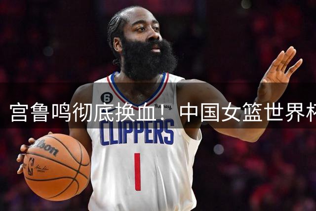 宫鲁鸣彻底换血！中国女篮世界杯亚军阵容仅剩3人征战26年世界杯